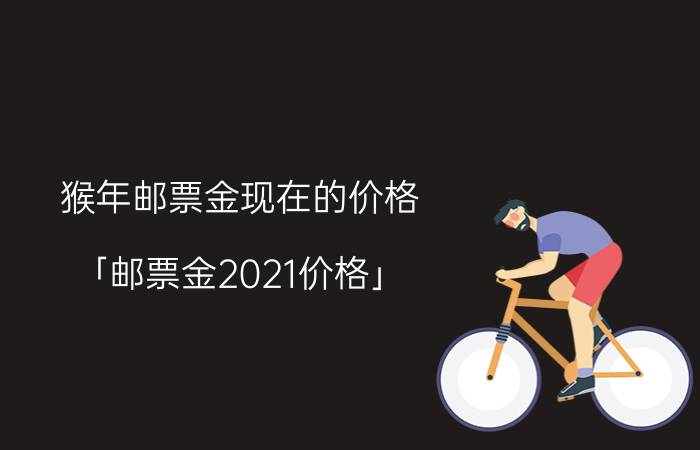 猴年邮票金现在的价格 「邮票金2021价格」